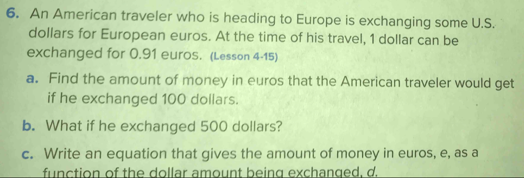 An American traveler who is heading to Europe is exchanging some U.S. 
dollars for European euros. At the time of his travel, 1 dollar can be 
exchanged for 0.91 euros. (Lesson 4-15) 
a. Find the amount of money in euros that the American traveler would get 
if he exchanged 100 dollars. 
b. What if he exchanged 500 dollars? 
c. Write an equation that gives the amount of money in euros, e, as a 
function of the dollar amount being exchanged. d.