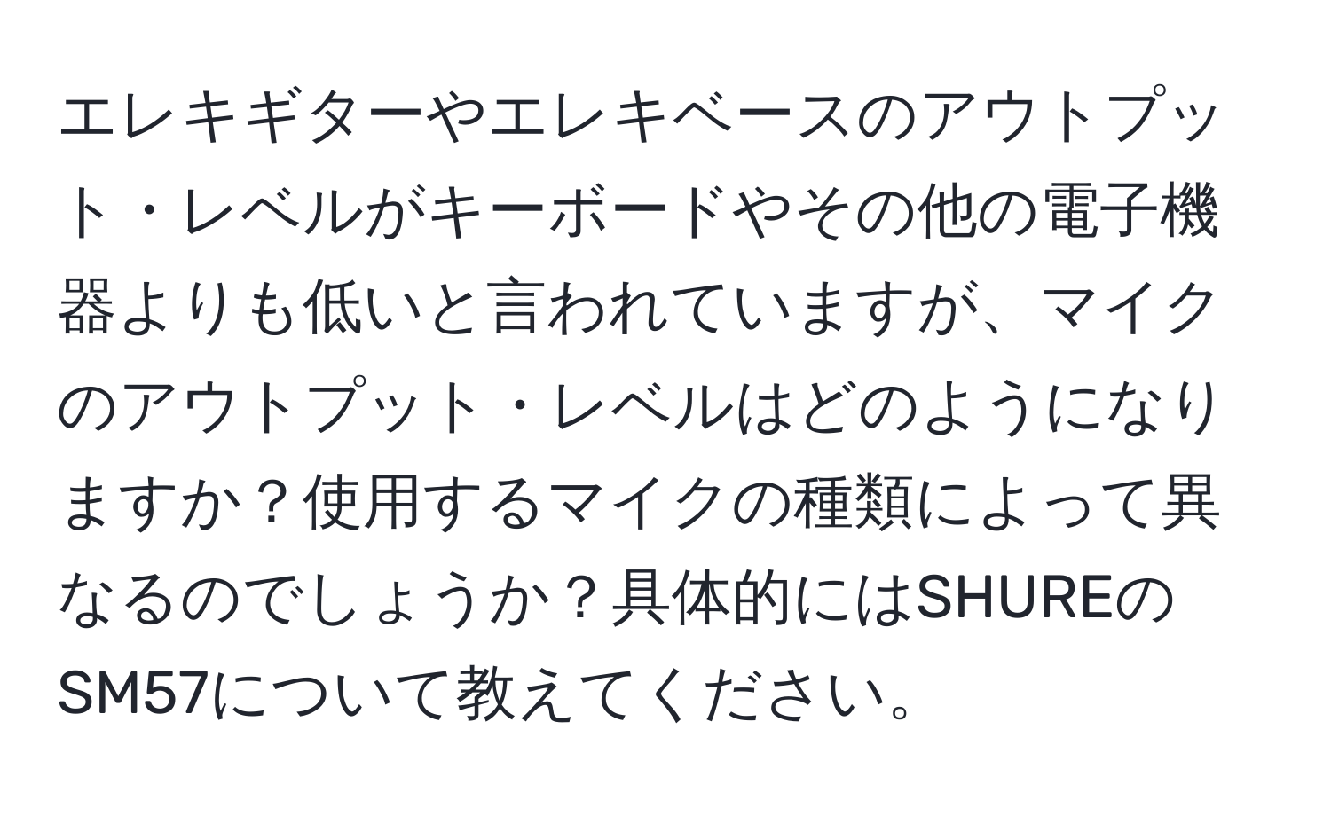 エレキギターやエレキベースのアウトプット・レベルがキーボードやその他の電子機器よりも低いと言われていますが、マイクのアウトプット・レベルはどのようになりますか？使用するマイクの種類によって異なるのでしょうか？具体的にはSHUREのSM57について教えてください。