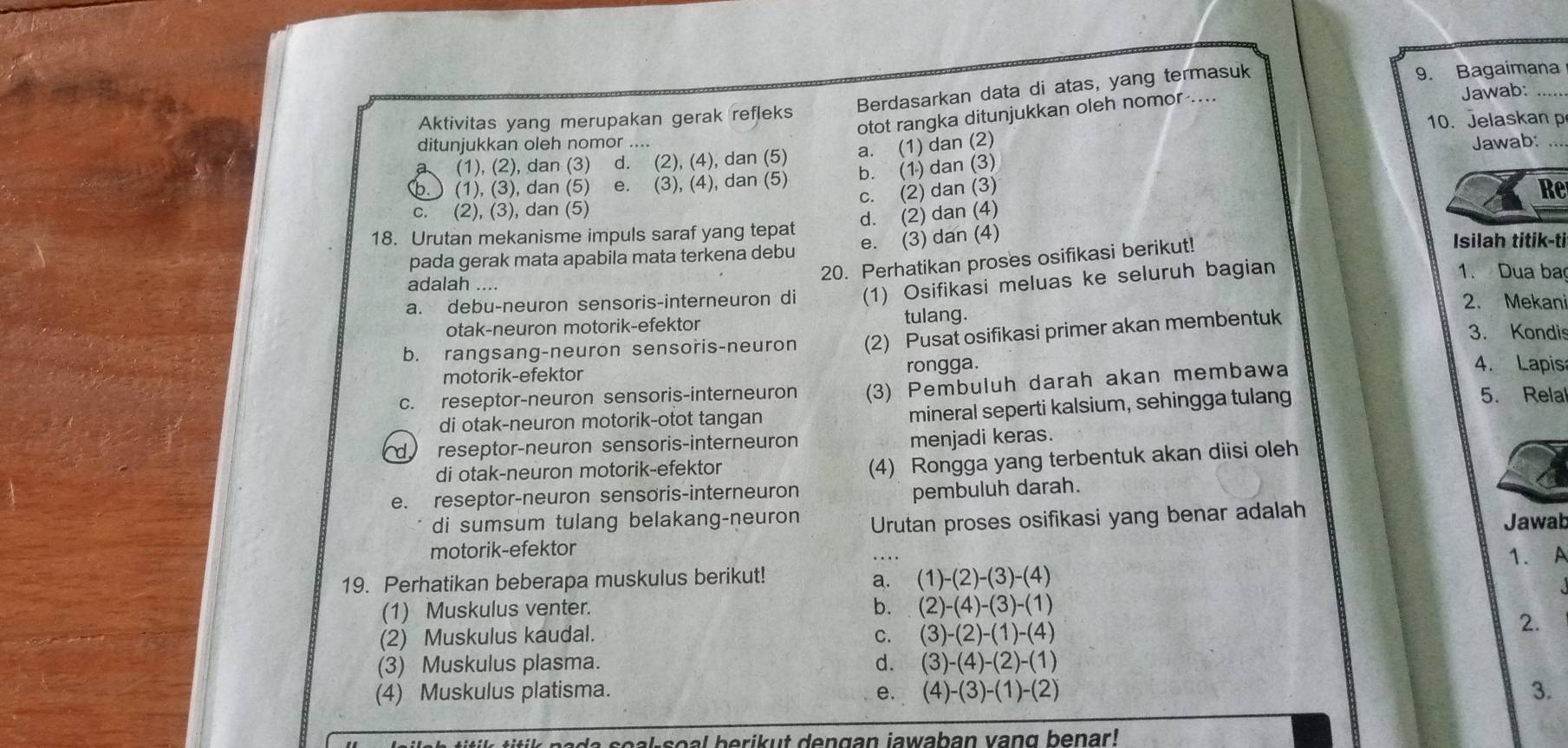 Berdasarkan data di atas, yang termasuk 9. Bagaimana
otot rangka ditunjukkan oleh nomor ....
Jawab:
Aktivitas yang merupakan gerak refleks
10. Jelaskan p
ditunjukkan oleh nomor .... Jawab:_
a (1), (2), dan (3) d. (2), (4), dan (5) a. (1) dan (2)
b. (1) dan (3)
b.) (1), (3), dan (5) e. (3), (4), dan (5)
c. (2) dan (3) Re
C. (2), (3), dan (5)
d. (2) dan (4)
18. Urutan mekanisme impuls saraf yang tepat Isilah titik-ti
pada gerak mata apabila mata terkena debu e. (3) dan (4)
20. Perhatikan proses osifikasi berikut!
1. Dua ba
adalah ....
a. debu-neuron sensoris-interneuron di (1) Osifikasi meluas ke seluruh bagian
2. Mekan
otak-neuron motorik-efektor tulang. 3. Kondis
b. rangsang-neuron sensoris-neuron (2) Pusat osifikasi primer akan membentuk
motorik-efektor rongga.
c. reseptor-neuron sensoris-interneuron (3) Pembuluh darah akan membawa
4. Lapis
5. Relal
di otak-neuron motorik-otot tangan
mineral seperti kalsium, sehingga tulang
d reseptor-neuron sensoris-interneuron
menjadi keras.
di otak-neuron motorik-efektor
(4) Rongga yang terbentuk akan diisi oleh
e. reseptor-neuron sensoris-interneuron
pembuluh darah.
di sumsum tulang belakang-neuron Urutan proses osifikasi yang benar adalah
Jawab
motorik-efektor
19. Perhatikan beberapa muskulus berikut!
a. (1)-(2)-(3)-(4) 1. A
(1) Muskulus venter. b. (2)-(4)-(3)-(1)
(2) Muskulus kaudal.
C. (3)-(2)-(1)-(4)
2.
(3) Muskulus plasma. d. (3)-(4)-(2)-(1)
(4) Muskulus platisma. e. (4)-(3)-(1)-(2) 3.
pada soal-soal berikut dengan jawaban vang benar!