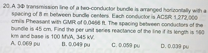 A 3 transmission line of a two-conductor bundle is arranged horizontally with a
spacing of 8 m between bundle centers. Each conductor is ACSR 1,272,000
cmils Pheasant with GMR of 0.0466 ft. The spacing between conductors of the
bundle is 45 cm. Find the per unit series reactance of the line if its length is 160
km and base is 100 MVA, 345 kV.
A. 0.069 pu B. 0.049 pu C. 0.059 pu D. 0.039 pu