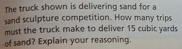 The truck shown is delivering sand for a 
sand sculpture competition. How many trips 
must the truck make to deliver 15 cubic yards
of sand? Explain your reasoning.