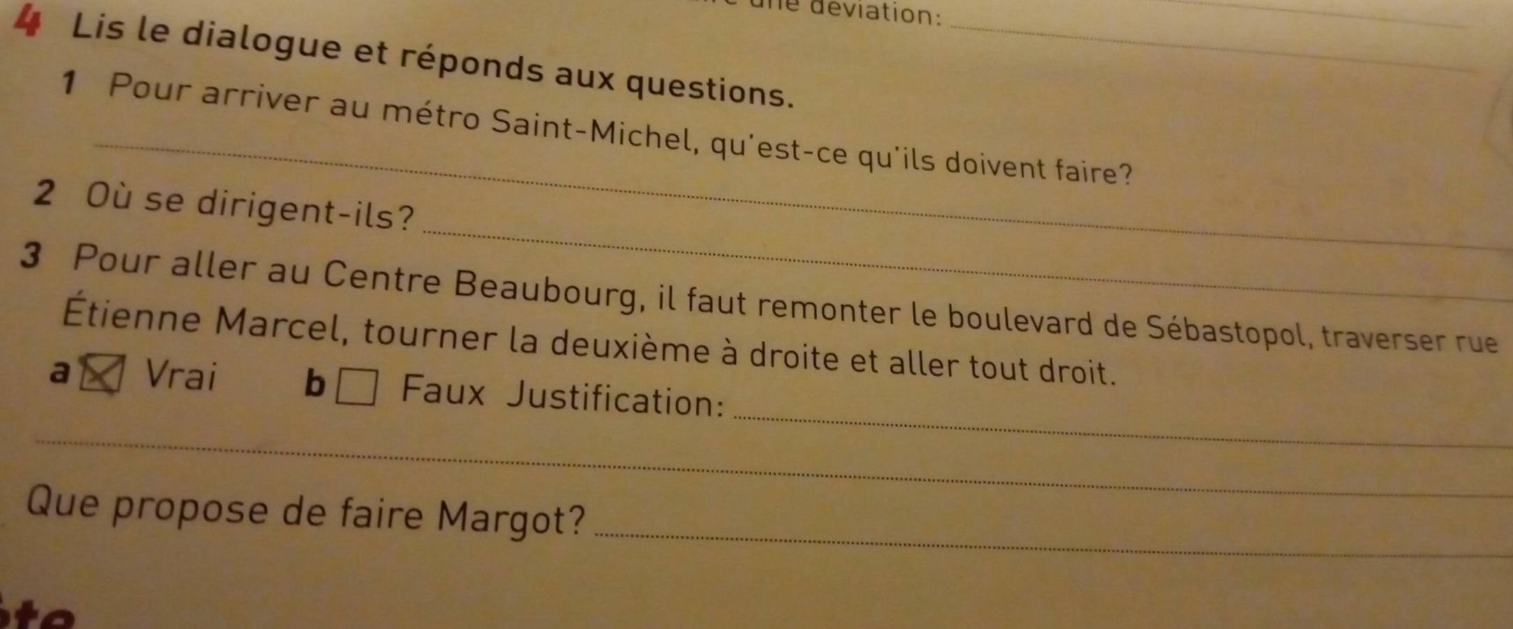 une déviation:
_
4 Lis le dialogue et réponds aux questions._
_
1 Pour arriver au métro Saint-Michel, qu'est-ce qu'ils doivent faire?
_
2 Où se dirigent-ils?
3 Pour aller au Centre Beaubourg, il faut remonter le boulevard de Sébastopol, traverser rue
Étienne Marcel, tourner la deuxième à droite et aller tout droit.
_
b □
a Vrai Faux Justification:
_
_
_
Que propose de faire Margot?