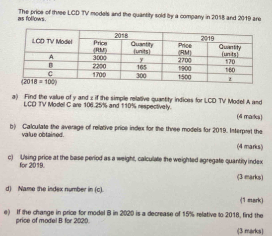 The price of three LCD TV models and the quantity sold by a company in 2018 and 2019 are
as follows.
a) Find the value of y and z if the simple relative quantity indices for LCD TV Model A and
LCD TV Model C are 106.25% and 110% respectively.
(4 marks)
b) Calculate the average of relative price index for the three models for 2019. Interpret the
value obtained.
(4 marks)
c) Using price at the base period as a weight, calculate the weighted agregate quantity index
for 2019.
(3 marks)
d) Name the index number in (c).
(1 mark)
e) If the change in price for model B in 2020 is a decrease of 15% relative to 2018, find the
price of model B for 2020.
(3 marks)