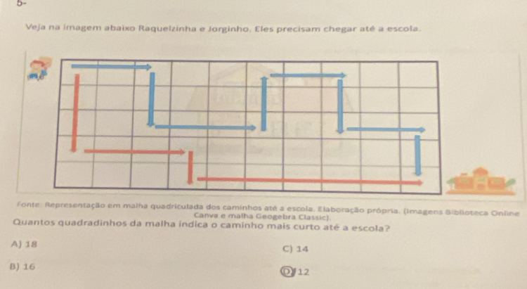 5-
Veja na imagem abaixo Raquelzinha e Jorginho. Eles precisam chegar até a escola.
Fonte: Representação em malha quadriculada dos caminhos até a escola. Elaboração própria. (Imagens Biblioteca Online
Canva e malha Geogebra Classic)
Quantos quadradinhos da malha indica o caminho mais curto até a escola?
A) 18 C) 14
B) 16 D12