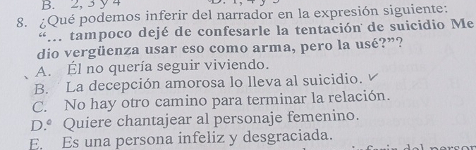 2, 3y 4
8. ¿Qué podemos inferir del narrador en la expresión siguiente:
“.. tampoco dejé de confesarle la tentación de suicidio Me
dio vergüenza usar eso como arma, pero la usé?”?
A. Él no quería seguir viviendo.
B. La decepción amorosa lo lleva al suicidio.
C. No hay otro camino para terminar la relación.
D.^circ  Quiere chantajear al personaje femenino.
E. Es una persona infeliz y desgraciada.