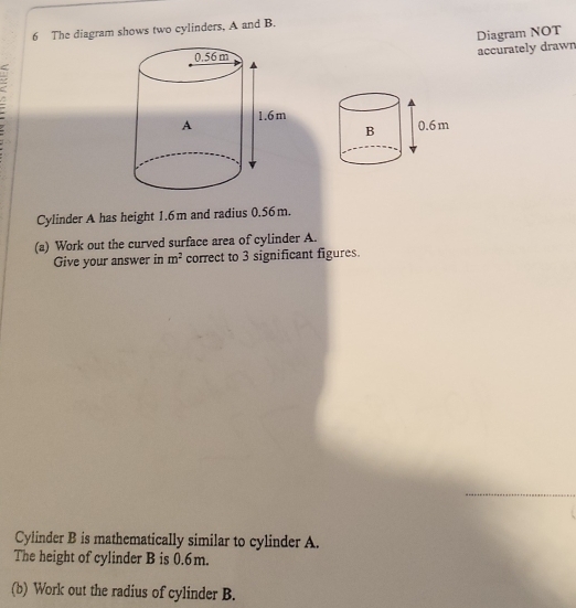 The diagram shows two cylinders, A and B. 
accurately drawn Diagram NOT 
Cylinder A has height 1.6m and radius 0.56m. 
(a) Work out the curved surface area of cylinder A. 
Give your answer in m^2 correct to 3 significant figures. 
_ 
Cylinder B is mathematically similar to cylinder A. 
The height of cylinder B is 0.6m. 
(b) Work out the radius of cylinder B.