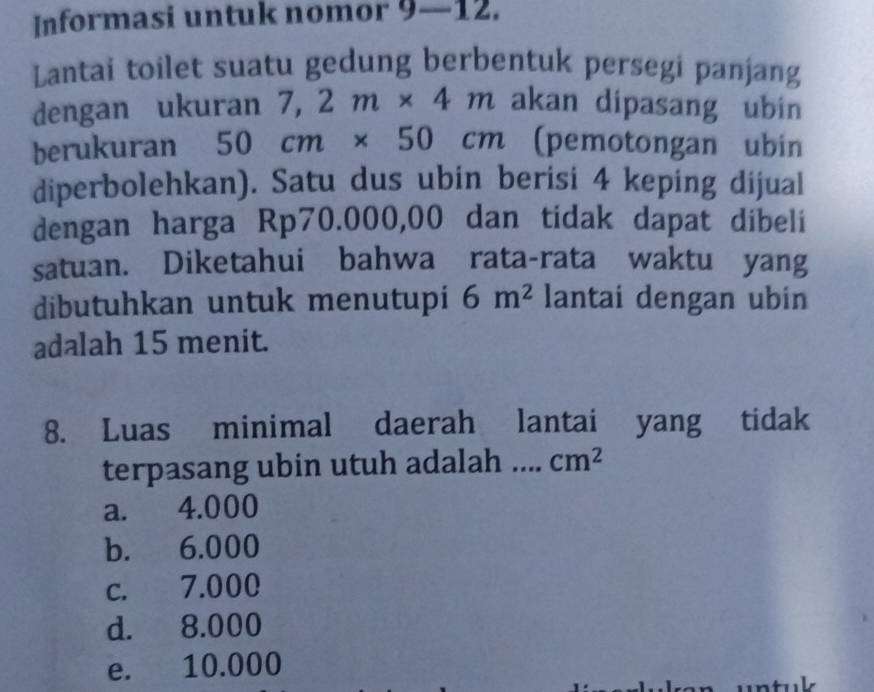 Informasi untuk nomor 9-12 
Lantai toilet suatu gedung berbentuk persegi panjang
dengan ukuran 7,2m* 4m akan dipasang ubin
berukuran 50cm* 50cm (pemotongan ubin
diperbolehkan). Satu dus ubin berisi 4 keping dijual
dengan harga Rp70.000,00 dan tidak dapat dibeli
satuan. Diketahui bahwa rata-rata waktu yang
dibutuhkan untuk menutupi 6m^2 lantai dengan ubin
adalah 15 menit.
8. Luas minimal daerah lantai yang tidak
terpasang ubin utuh adalah . cm^2
a. 4.000
b. 6.000
c. 7.000
d. 8.000
e. 10.000