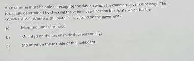 An examiner must be able to recognize the class to which any commercial vehicle belongs. This
is usually determined by checking the vehicle's certification label/plate which lists the
GVWR/GCWR. Where is this plate usually found on the pawer unit?
a) Mounted under the hood
b) Mounted on the driver's side door post or edge
c) Mounted on the left side of the dashboard