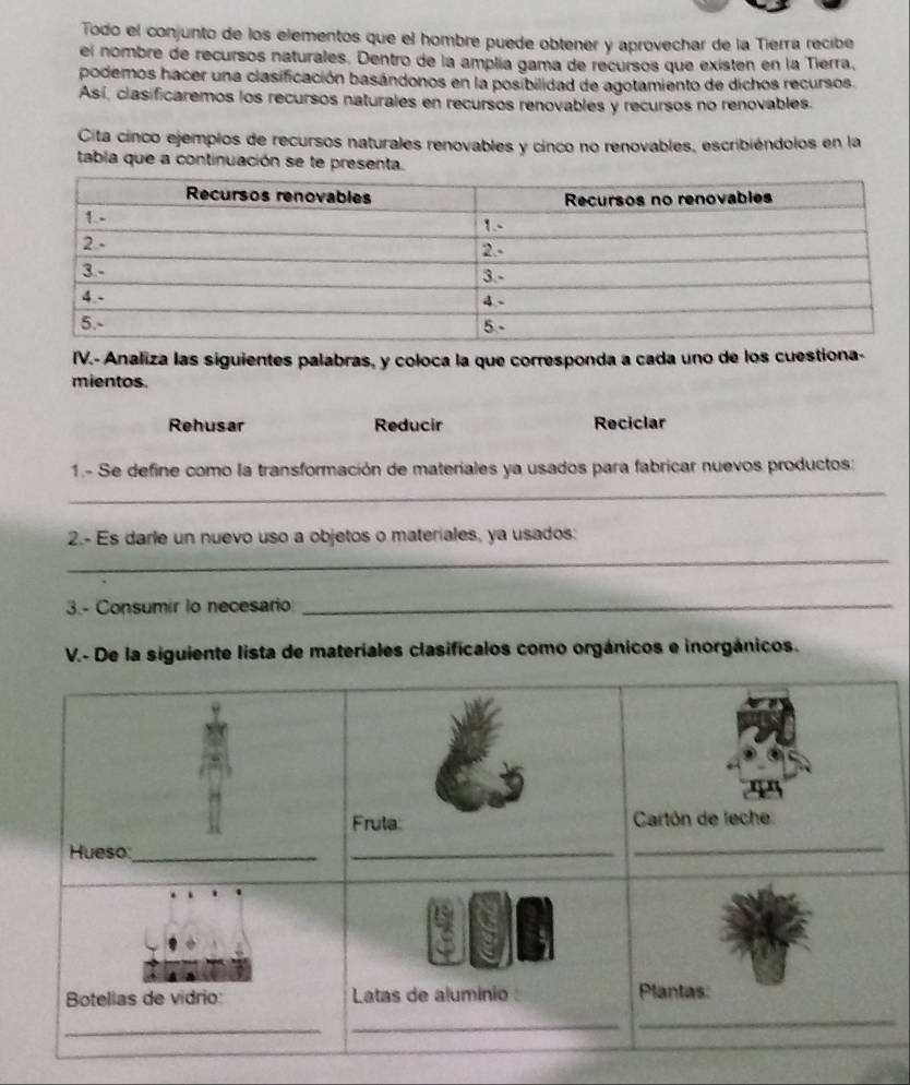 Todo el conjunto de los elementos que el hombre puede obtener y aprovechar de la Tierra recibe 
el nombre de recursos naturales. Dentro de la amplía gama de recursos que existen en la Tierra, 
podemos hacer una clasificación basándonos en la posibilidad de agotamiento de dichos recursos. 
Así, clas ficaremos los recursos naturales en recursos renovables y recursos no renovables. 
Cita cinco ejemplos de recursos naturales renovables y cinco no renovables, escribiéndolos en la 
tabla que a continuación se te presenta. 
IV.- Analiza las siguientes palabras, y coloca la que corresponda a cada uno de los cuestiona- 
mientos. 
Rehusar Reducir Reciclar 
1.- Se define como la transformación de materiales ya usados para fabricar nuevos productos: 
_ 
_ 
2.- Es darle un nuevo uso a objetos o materiales, ya usados: 
3.- Consumir to necesario_ 
V.- De la siguiente lista de materiales clasificalos como orgánicos e inorgánicos.