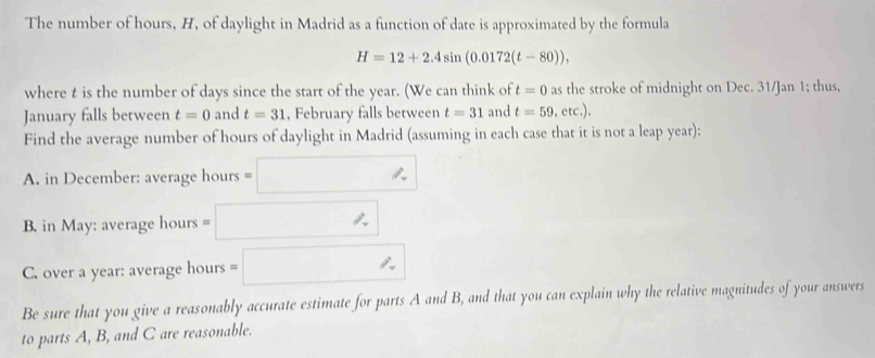 The number of hours, H, of daylight in Madrid as a function of date is approximated by the formula
H=12+2.4sin (0.0172(t-80)), 
where t is the number of days since the start of the year. (We can think of t=0 as the stroke of midnight on Dec. 31/Jan 1; thus, 
January falls between t=0 and t=31 , February falls between t=31 and t=59.c c.). 
Find the average number of hours of daylight in Madrid (assuming in each case that it is not a leap year): 
A. in December: average hours =□
B. in May: average hours =□
C. over a year : average hours =□
Be sure that you give a reasonably accurate estimate for parts A and B, and that you can explain why the relative magnitudes of your answers 
to parts A, B, and C are reasonable.