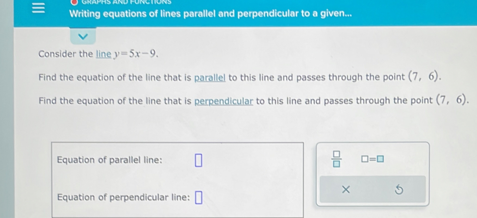 GRAPHS AND FÜNCTIONS 
Writing equations of lines parallel and perpendicular to a given... 
Consider the line y=5x-9. 
Find the equation of the line that is parallel to this line and passes through the point (7,6). 
Find the equation of the line that is perpendicular to this line and passes through the point (7,6). 
Equation of parallel line: □  □ /□   □ =□ 
× 
Equation of perpendicular line: □