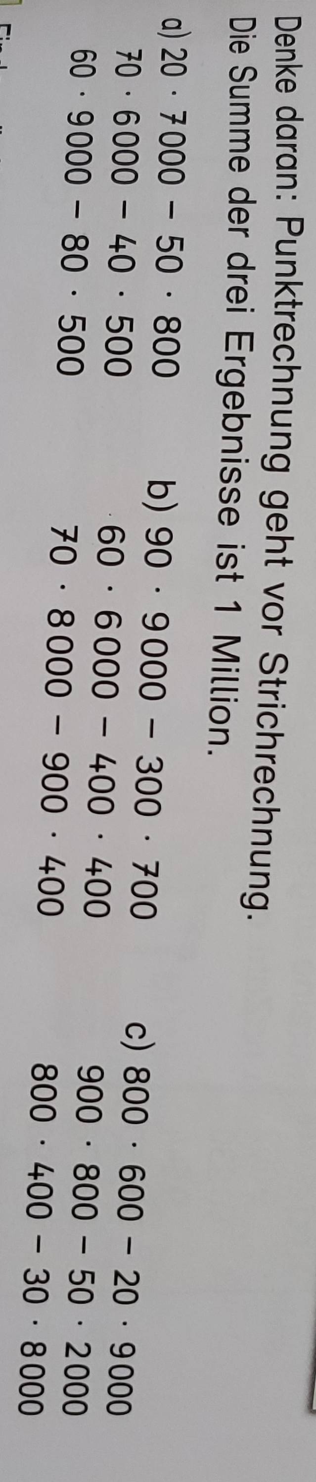 Denke daran: Punktrechnung geht vor Strichrechnung.
Die Summe der drei Ergebnisse ist 1 Million.
a) 20· 7000-50· 800
b) 90· 9000-300· 700
70· 6000-40· 500
c) 800· 600-20· 9000
60· 6000-400· 400
60· 9000-80· 500
70· 8000-900· 400
900· 800-50· 2000
800· 400-30· 8000