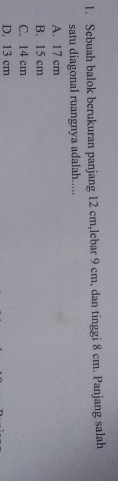 Sebuah balok berukuran panjang 12 cm,lebar 9 cm, dan tinggi 8 cm. Panjang salah
satu diagonal ruangnya adalah.....
A. 17 cm
B. 15 cm
C. 14 cm
D. 13 cm