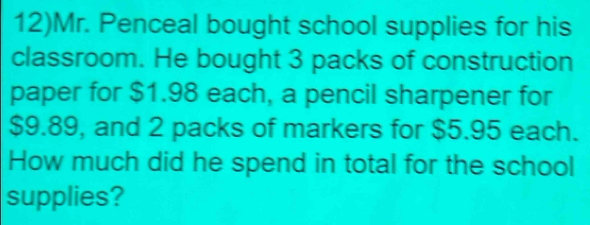 12)Mr. Penceal bought school supplies for his 
classroom. He bought 3 packs of construction 
paper for $1.98 each, a pencil sharpener for
$9.89, and 2 packs of markers for $5.95 each. 
How much did he spend in total for the school 
supplies?