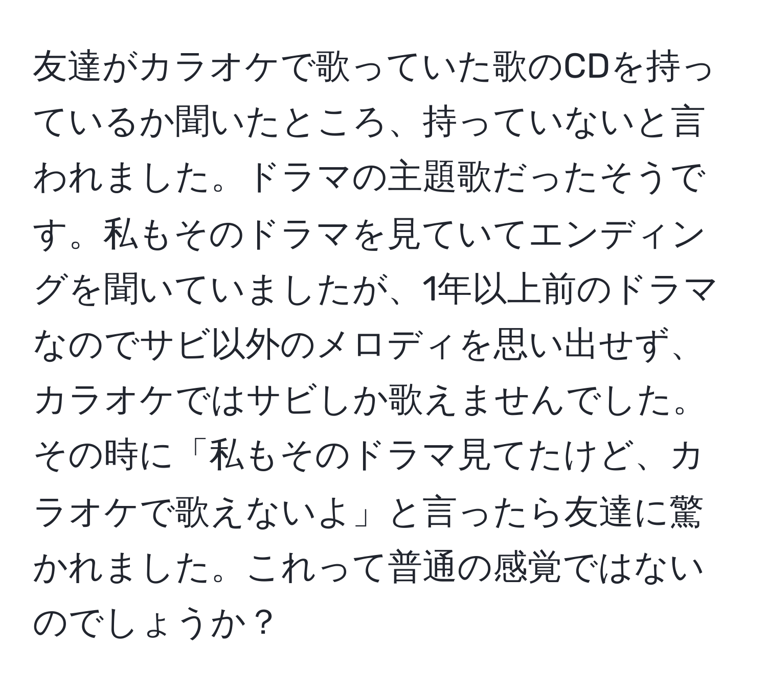 友達がカラオケで歌っていた歌のCDを持っているか聞いたところ、持っていないと言われました。ドラマの主題歌だったそうです。私もそのドラマを見ていてエンディングを聞いていましたが、1年以上前のドラマなのでサビ以外のメロディを思い出せず、カラオケではサビしか歌えませんでした。その時に「私もそのドラマ見てたけど、カラオケで歌えないよ」と言ったら友達に驚かれました。これって普通の感覚ではないのでしょうか？