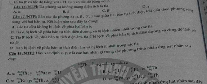 C. tia beta° có tốc độ bằng với c. D. tia γ có tốc độ bằng với c.
ν
Cầu 16 (NTP]; Tia phóng xạ không mang điện tích là tía D. γ
A. α B. β
C. beta^+
Cầu 17 [NTP]; Bắn các tía phóng xạ α, β, β, γ vào giữa hai bản tụ tích điện trái dấu theo phương song o
song với hai bản tụ. Kết luận nào sau đây là đúng:
A. Các tía đều không bị lệch về phía hai bản tụ
B. Tia α bị lệch về phía bản tụ tích điện dương và bị lệch nhiều nhất trong các tia
C. Tia β* lệch về phía bản tụ tích điện âm, tia β bị lệch về phía bản tụ tích điện đương và cùng độ lệch với
tia βª
D. Tia γ bị lệch về phía bản tụ tích điện âm và bị lệch ít nhất trong các tia
Câu 18 [NTP]; Hãy xác định x, y, 2 là các hạt nhân gì trong các phương trình phân ứng hạt nhân sau
đây:
_(90)^(233)Thxrightarrow beta xxrightarrow beta yxrightarrow alpha z
A. x: 233/90 Th;y: 233/91 Pa;z: 233/92 U B. x: 233/92 U;y: 233/91 Pa;z: 229/90 Th
C. x:_(91)^(233)Pa;y:_(90)^(233)Th;z: 233/92 U
D. x:frac 233y_1Pa;y:frac 233y_2U;z: 229/90 Th tình phản ứng hạt nhân sau đây: