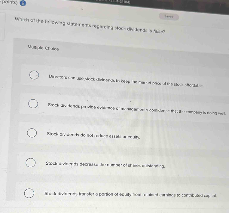 points)
CC1-2301-21104)
Saved
Which of the following statements regarding stock dividends is false?
Multiple Choice
Directors can use stock dividends to keep the market price of the stock affordable.
Stock dividends provide evidence of management's confidence that the company is doing well.
Stock dividends do not reduce assets or equity.
Stock dividends decrease the number of shares outstanding.
Stock dividends transfer a portion of equity from retained earnings to contributed capital.
