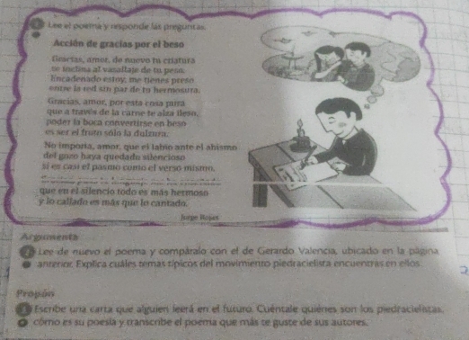 Lee el poema y responde lás preguntas. 
Acción de gracías por el beso 
Giarías, amor, de nuevo fu ctiatura 
e inclina al vasaltaje de tu peso. 
Encadeñado estoy, me tienes preso 
entre la red sin par de to hermosura. 
Gracías, amor, por está cosa parra 
que a través de la carne te alza lleso, 
poder la boca convertirse en beso 
es ser el fruto sálo la dulzura. 
No imporia, amor, que el labío ante el ahismo 
del gozo haya quedado silencioso 
sí es casí el pasmo como el verso mismo. 

que en el silencio todo es más hermoso 
y lo callado es más que lo cantado. 
Jurpe Roses 
Arguments 
e Lee de nuevo el poema y compáralo con el de Gerardo Valencia, ubicado en la página 
. anterior Explica cuáles temas típicos del movimiento piedracielista encuentras en ellos 
Propón 
a Escribe una carta que alguien leerá en el futuro. Cuentale quiéres son los piedracielistas. 
O cómo es su poesía y transcribe el poema que más te guste de sus autores.