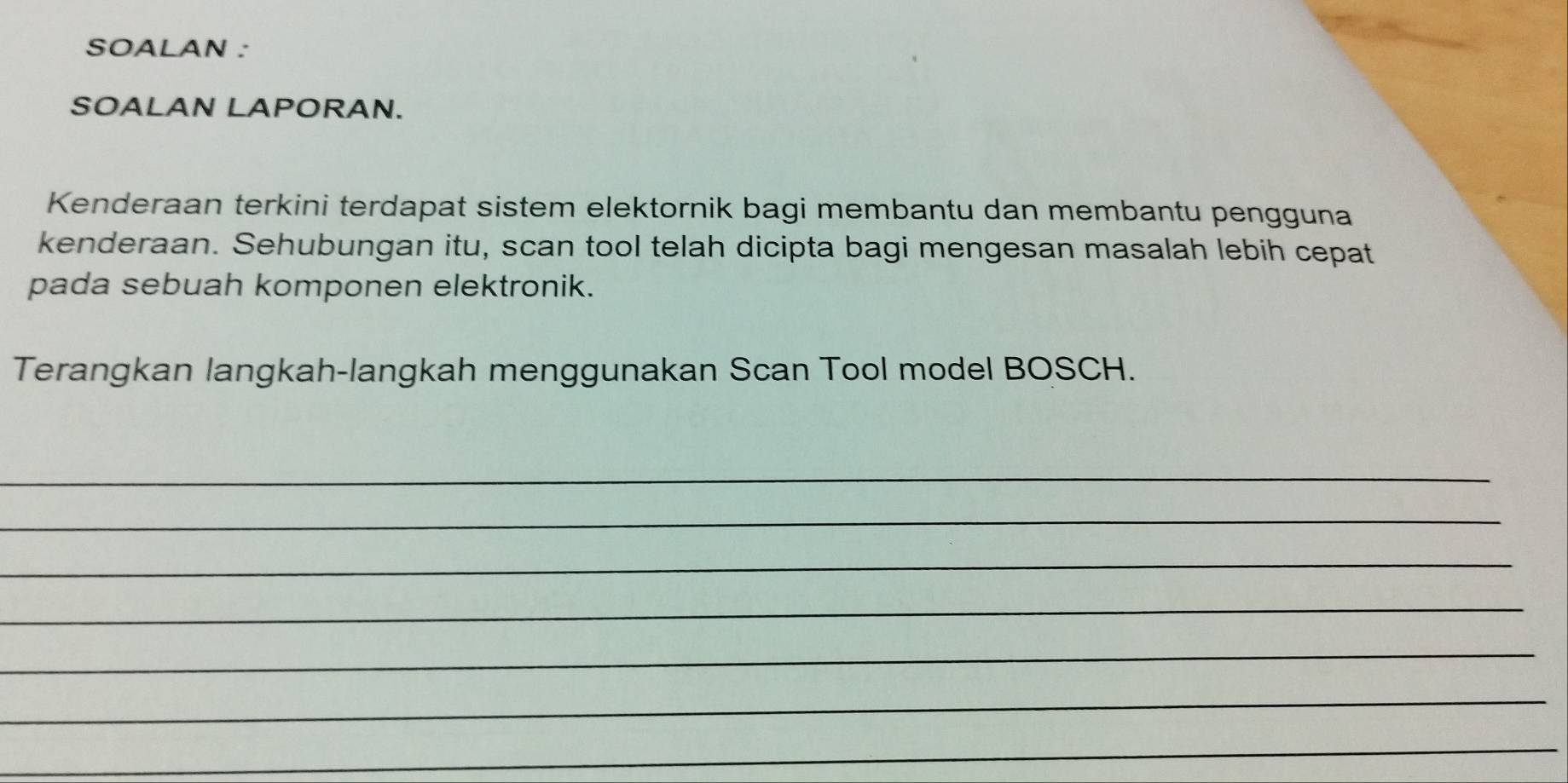 SOALAN : 
SOALAN LAPORAN. 
Kenderaan terkini terdapat sistem elektornik bagi membantu dan membantu pengguna 
kenderaan. Sehubungan itu, scan tool telah dicipta bagi mengesan masalah lebih cepat 
pada sebuah komponen elektronik. 
Terangkan langkah-langkah menggunakan Scan Tool model BOSCH. 
_ 
_ 
_ 
_ 
_ 
_ 
_