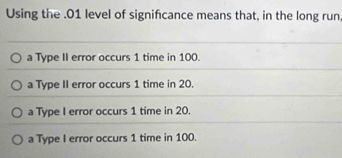 Using the . 01 level of signifcance means that, in the long run,
a Type II error occurs 1 time in 100.
a Type II error occurs 1 time in 20.
a Type I error occurs 1 time in 20.
a Type I error occurs 1 time in 100.