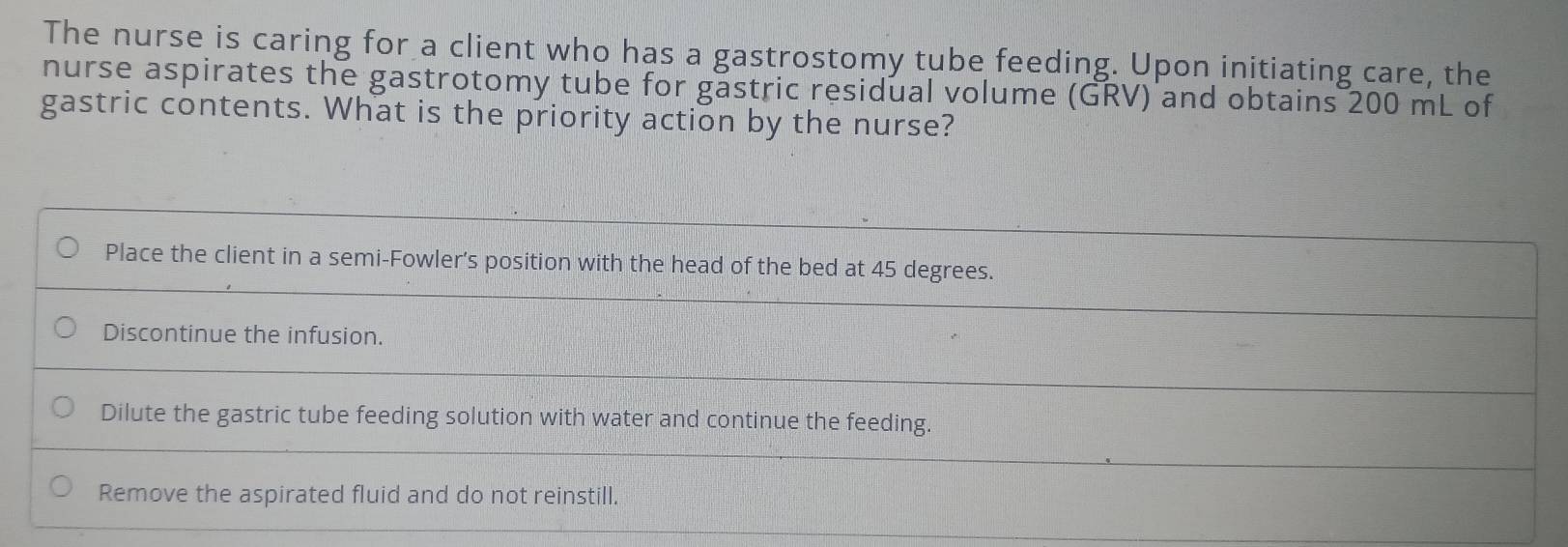 The nurse is caring for a client who has a gastrostomy tube feeding. Upon initiating care, the
nurse aspirates the gastrotomy tube for gastric residual volume (GRV) and obtains 200 mL of
gastric contents. What is the priority action by the nurse?
Place the client in a semi-Fowler’s position with the head of the bed at 45 degrees.
Discontinue the infusion.
Dilute the gastric tube feeding solution with water and continue the feeding.
Remove the aspirated fluid and do not reinstill.