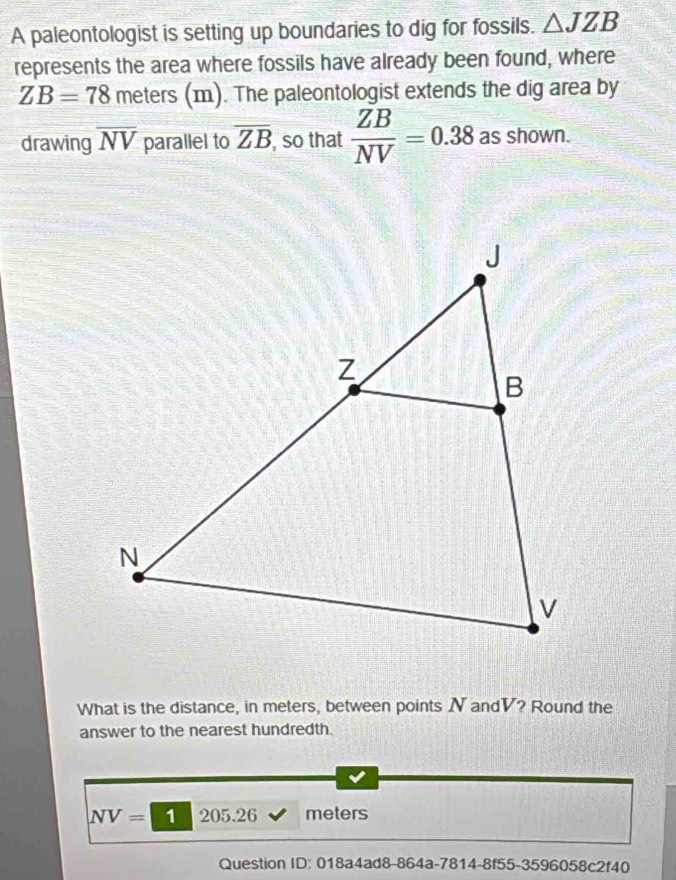 A paleontologist is setting up boundaries to dig for fossils. △ JZB
represents the area where fossils have already been found, where
ZB=78 meters (m). The paleontologist extends the dig area by 
drawing overline NV parallel to overline ZB , so that  ZB/NV =0.38 as shown. 
What is the distance, in meters, between points N andV? Round the 
answer to the nearest hundredth.
NV= 1 205.26 meters
Question ID: 018a4ad8-864a-7814-8f55-3596058c2f40