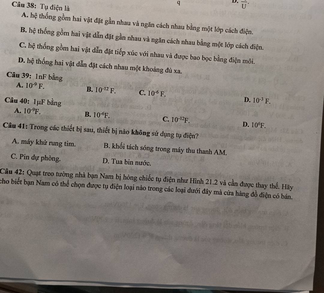 overline U^(.
Câu 38: Tụ điện là
A. hệ thống gồm hai vật đặt gần nhau và ngăn cách nhau bằng một lớp cách điện.
B. hệ thống gồm hai vật dẫn đặt gần nhau và ngăn cách nhau bằng một lớp cách điện.
C. hệ thống gồm hai vật dẫn đặt tiếp xúc với nhau và được bao bọc bằng điện môi.
D. hệ thống hai vật dẫn đặt cách nhau một khoảng đủ xa.
Câu 39: 1nF bằng
A. 10^-9)F.
B. 10^(-12)F. C. 10^(-6)F. D. 10^(-3)F. 
Câu 40:1μF bằng
A. 10^(-9)F.
B. 10^(-6)F. C. 10^(-12)F.
D. 10^6F. 
Câu 41: Trong các thiết bị sau, thiết bị nào không sử dụng tụ điện?
A. máy khử rung tim. B. khối tách sóng trong máy thu thanh AM.
C. Pin dự phòng. D. Tua bin nước.
Câu 42: Quạt treo tường nhà bạn Nam bị hỏng chiếc tụ điện như Hình 21.2 và cần được thay thế. Hãy
cho biết bạn Nam có thể chọn được tụ điện loại nào trong các loại dưới đây mà cửa hàng đồ điện có bán.