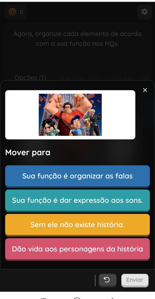 Agora, organize cada elemento de acordo 
com a sua função nas HQs: 
Opções (1) Si 
Mover para 
Sua função é organizar as falas 
Sua função é dar expressão aos sons. 
Se ele não existe história. 
Dão vida aos personagens da história 
Enviar