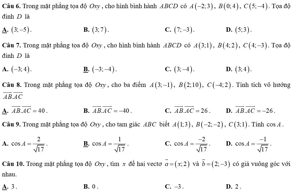 Trong mặt phẳng tọa độ Oxy , cho hình bình hành ABCD có A(-2;3), B(0;4), C(5;-4). Tọa độ
đinh D là
A. (3;-5). B. (3;7). C. (7;-3). D. (5;3). 
Câu 7. Trong mặt phẳng tọa độ Oxy , cho hình bình hành ABCD có A(3;1), B(4;2), C(4;-3). Tọa độ
đỉnh D là
A. (-3;4). B. (-3;-4). C. (3;-4). D. (3;4). 
Câu 8. Trong mặt phẳng tọa độ Oxy, cho ba điểm A(3;-1), B(2;10), C(-4;2). Tính tích vô hướng
vector AB. vector AC
A. vector AB. vector AC=40. B. vector AB.vector AC=-40. C. vector AB. vector AC=26. D. vector AB.vector AC=-26. 
Câu 9. Trong mặt phẳng tọa độ Oxy , cho tam giác ABC biết A(1;3), B(-2;-2), C(3;1). Tính cos A.
A. cos A= 2/sqrt(17) . cos A= 1/sqrt(17) . cos A= (-2)/sqrt(17) . D. cos A= (-1)/sqrt(17) . 
B.
C.
Câu 10. Trong mặt phẳng tọa độ Oxy , tìm x để hai vectơ vector a=(x;2) và vector b=(2;-3) có giá vuông góc với
nhau.
A. 3 . B. 0. C. -3. D. 2.