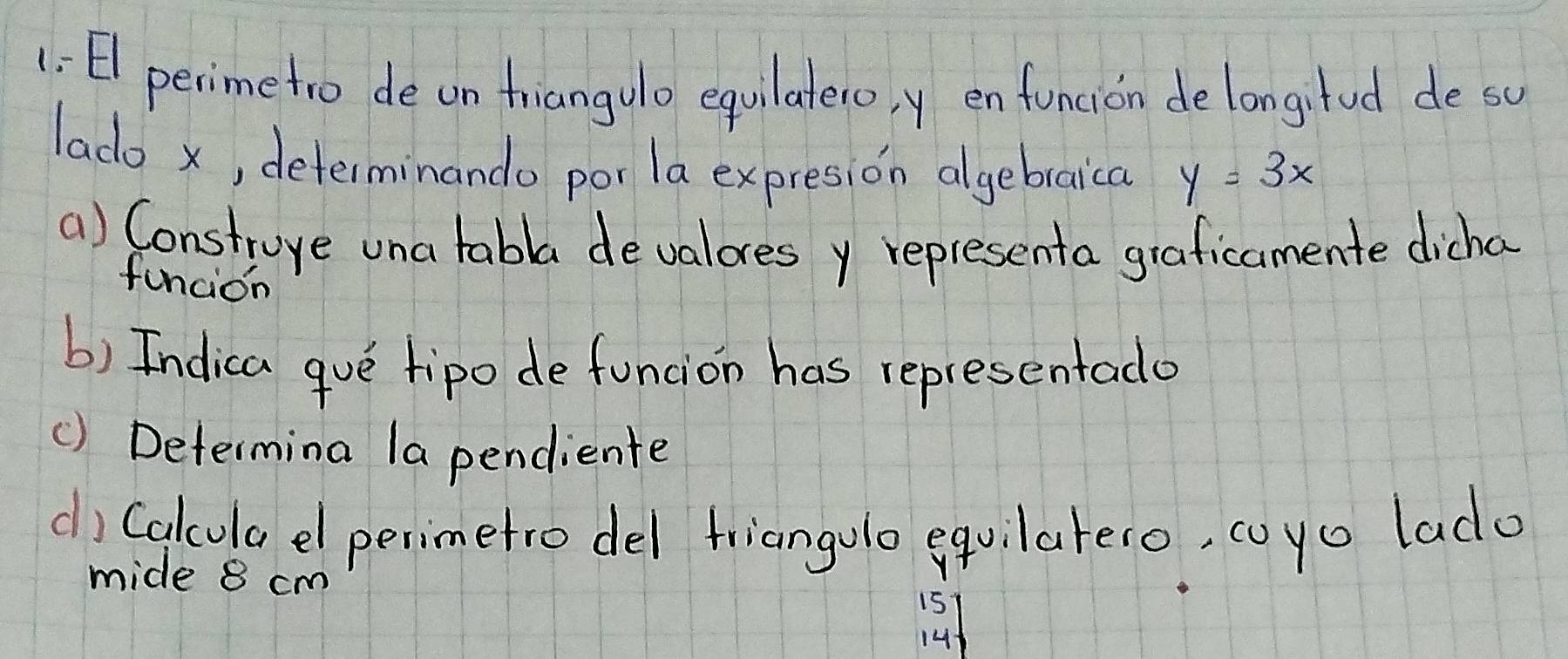 1: El perimetro deun friangulo equilatero, y en funcion delongitud deso 
lado x, determinando por la expresion algebraica y=3x
() Construye una tabla devalores y representa graficamente dicha 
funcion 
b) Indica gue tipo de funcion has representado 
() Determina la pendiente 
d) Calcula el perimetro del friangolo equilareco, coyo lado 
mide 8 cm