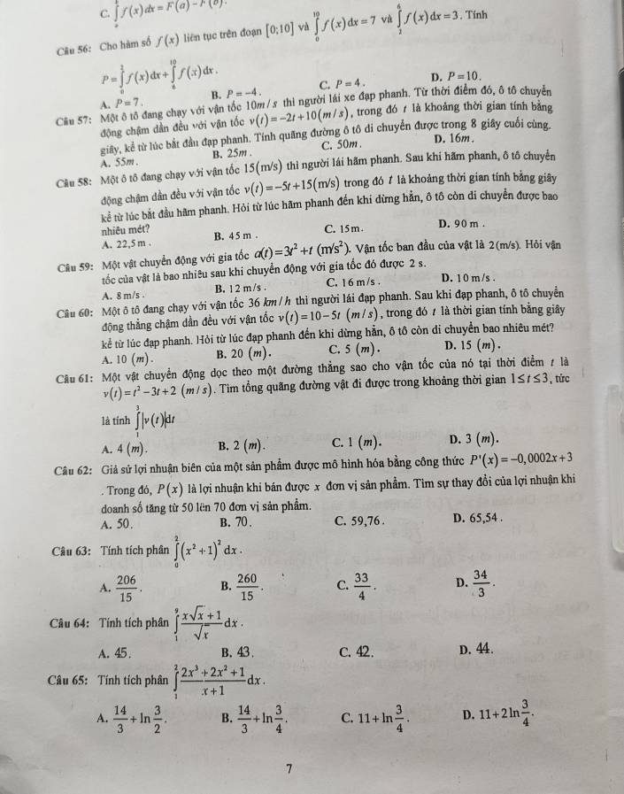 C. ∈tlimits _0^(kf(x)dx=F(a)-F(b).
Câu 56: Cho hàm số f(x) liên tục trên đoạn [0;10] và ∈tlimits _0^(10)f(x)dx=7 và ∈tlimits _2^4f(x)dx=3 , Tính
P=10.
P=∈tlimits _0^2f(x)dx+∈tlimits _6^(10)f(x)dx. P=-4.
A. P=7. B. C. P=4. D.
Cầu 57: Một ô tổ đang chạy với vận tốc 10m/s thì người lái xe đạp phanh. Từ thời điểm đó, ô tô chuyển
động chậm dần đều với vận tốc v(t)=-2t+10(m/s) , trong đó  là khoảng thời gian tính bằng
giay, kể từ lúc bắt đầu đạp phanh. Tính quang đường ô tô di chuyển được trong 8 giây cuối cùng.
A. 55m. B. 25m . C. 50m.
D. 16m .
Câu 58: Một ô tô đang chạy với vận tốc 15(m/s) thì người lái hãm phanh. Sau khi hãm phanh, ô tố chuyển
động chậm dần đều với vận tốc v(t)=-5t+15(m/s) trong đó 7 là khoảng thời gian tính bằng giây
kể từ lúc bắt đầu hãm phanh. Hỏi từ lúc hãm phanh đến khí dừng hằn, ô tô còn di chuyển được bao
nhiêu mét? C. 15 m . D. 90 m .
A. 22,5 m . B. 4 5 m .
Câu 59: Một vật chuyển động với gia tốc a(t)=3t^2)+t(m/s^2).  Vận tốc ban đầu của vật là 2(m/s). Hỏi vận
tốc của vật là bao nhiêu sau khi chuyển động với gia tốc đó được 2 s.
A. 8 m/s . B. 1 2 m /s . C. 1 6 m /s . D. 1 0 m /s .
Câu 60: Một ô tô đang chạy với vận tốc 36 km / h thì người lái đạp phanh. Sau khi đạp phanh, ô tô chuyển
động thẳng chậm dần đều với vận tốc v(t)=10-5t (m/s) , trong đó 7 là thời gian tính bằng giây
kể từ lúc đạp phanh. Hỏi từ lúc đạp phanh đến khi dừng hằn, ô tô còn di chuyển bao nhiêu mét?
A. 10(m). B. 20(m). C. 5(m) D. 15(m).
Cầu 61: Một vật chuyển động dọc theo một đường thẳng sao cho vận tốc của nó tại thời điểm 7 là
v(t)=t^2-3t+2(m/s). Tim tổng quãng đường vật đi được trong khoảng thời gian 1≤ t≤ 3 , tức
là tính ∈tlimits _1^(3|v(t)|dt
A. 4(m). B. 2(m). C. 1(m). D. 3(m).
Câu 62: Giả sử lợi nhuận biên của một sản phẩm được mô hình hóa bằng công thức P'(x)=-0,0002x+3. Trong đỏ, P(x) là lợi nhuận khi bán được x đơn vị sản phẩm. Tim sự thay đồi của lợi nhuận khi
doanh số tăng từ 50 lên 70 đơn vị sản phẩm.
A. 50. B. 70 . C. 59,76 . D. 65,54 .
Câu 63: Tính tích phân ∈tlimits _0^2(x^2)+1)^2 dx .
A.  206/15 . B.  260/15 . C.  33/4 . D.  34/3 .
Câu 64: Tính tích phân ∈tlimits _1^(9frac xsqrt(x)+1)sqrt(x)dx.
A. 45 . B. 43 C. 42. D. 44.
Câu 65: Tính tích phân ∈tlimits _1^(2frac 2x^3)+2x^2+1x+1dx.
A.  14/3 +ln  3/2 . B.  14/3 +ln  3/4 . C. 11+ln  3/4 . D. 11+2ln  3/4 .