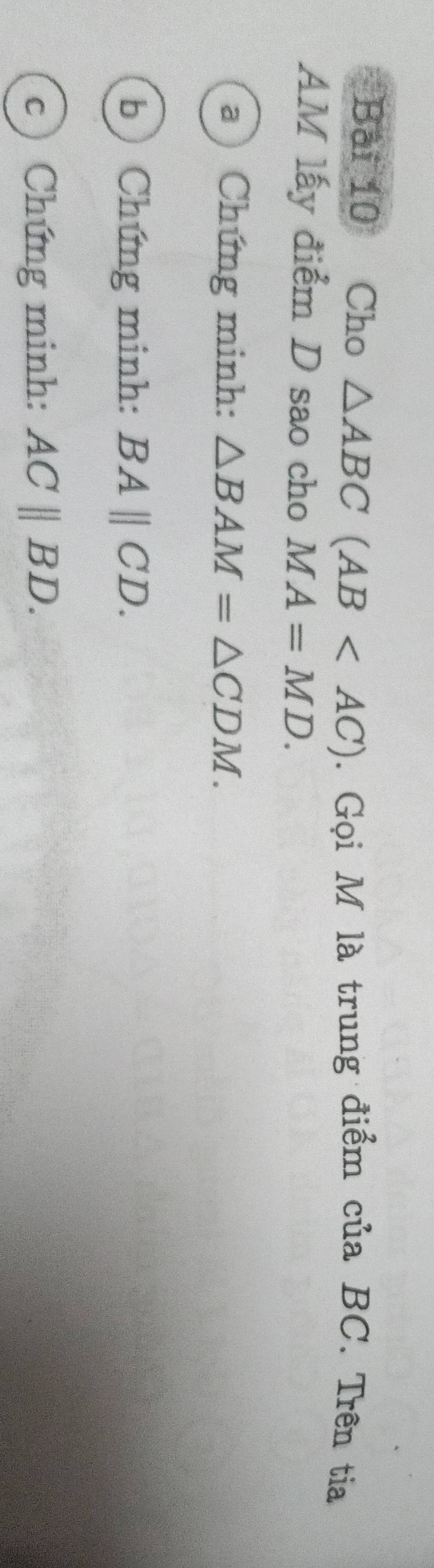 Cho △ ABC(AB . Gọi M là trung điểm của BC. Trên tia 
AM lấy điểm D sao cho MA=MD. 
a ) Chứng minh: △ BAM=△ CDM. 
b) Chứng minh: BAparallel CD. 
c) Chứng minh: ACparallel BD.