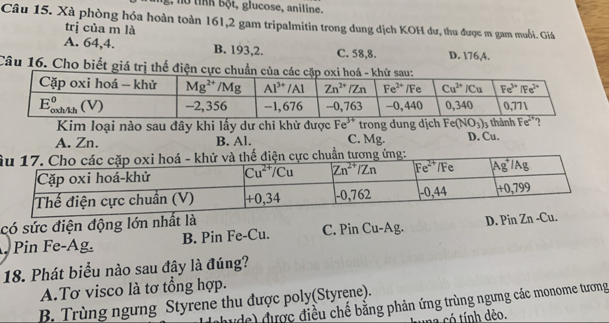 g,  o  tỉnh bột, glucose, aniline.
Câu 15. Xà phòng hóa hoàn toàn 161,2 gam tripalmitin trong dung dịch KOH dư, thu được m gam muối. Giá
trị của m là
A. 64,4. B. 193,2. C. 58,8. D. 176,A.
Câu 16. Cho biết giá trị thế điện cực chuẩn 
Kim loại nào sau đây khi lấy dư chi khử được Fe^(3+) trong dung dịch Fe(NO_3)_3
A. Zn. B. Al. C. Mg. D. Cu.
Â
có sức điện động lớn nhất là
C. Pin Cu-Ag.
Pin Fe-Ag. B. Pin Fe-Cu. D. PinZn-Cu.
18. Phát biểu nào sau đây là đúng?
A.Tơ visco là tơ tổng hợp.
B. Trùng ngưng Styrene thu được poly(Styręne).
u de) được điều chế bằng phản ứng trùng ngưng các monome tương
a  có tính dèo.