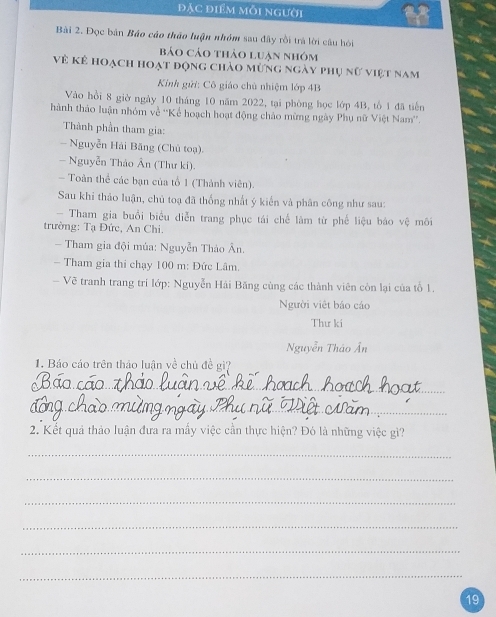 đặc điểm mỗi người 
Bài 2. Đọc bản Báo cáo thảo luận nhóm sau đây rồi trà lời câu hỏi 
bảo cảo thảo luạn nhóm 
Về kê hoạch hoạt động chảo mừng ngày phụ nữ việt nam 
Kính gửi: Cô giáo chủ nhiệm lớp 4B
Vào hồi 8 giờ ngày 10 tháng 10 năm 2022, tại phòng học lớp 4B, tổ 1 đã tiến 
hành thảo luận nhóm về ''Kể hoạch hoạt động chảo mừng ngày Phụ nữ Việt Nam''. 
Thành phần tham gia: 
- Nguyễn Hải Băng (Chủ toạ) 
- Nguyễn Thảo Ân (Thư ki). 
- Toàn thể các bạn của tổ 1 (Thành viên). 
Sau khi thảo luận, chủ toạ đã thống nhất ý kiến và phân công như sau: 
- Tham gia buổi biểu diễn trang phục tái chế làm từ phế liệu báo vệ môi 
trường: Tạ Đức, An Chi. 
Tham gia đội múa: Nguyễn Thảo Ân. 
- Tham gia thi chạy 100 m : Đức Lâm. 
- Vẽ tranh trang trí lớp: Nguyễn Hải Băng cùng các thành viên còn lại của tổ 1. 
Người việt báo cáo 
Thư ki 
Nguyễn Thảo Ân 
1. Báo cáo trên thảo luận yề chủ đề gì? 
_ 
_ 
2. Kết quả thảo luận đưa ra mấy việc cần thực hiện? Đó là những việc gì? 
_ 
_ 
_ 
_ 
_ 
_ 
19