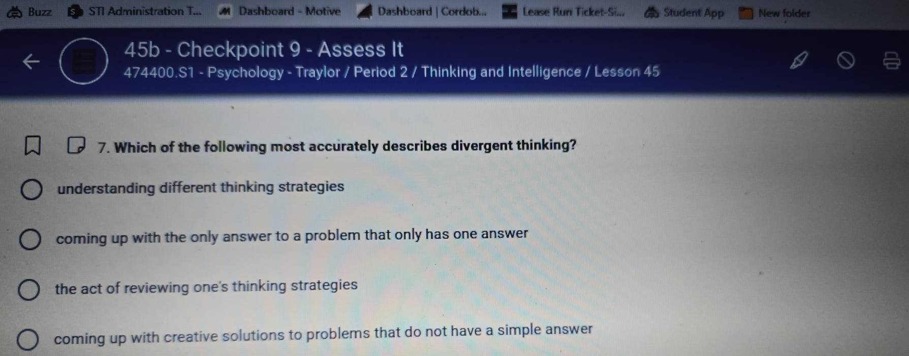 Buzz STI Administration T... Dashboard - Motive Dashboard | Cordob... Lease Run Ticket-Si... Student App New folder
45b - Checkpoint 9 - Assess It
474400.S1 - Psychology - Traylor / Period 2 / Thinking and Intelligence / Lesson 45
7. Which of the following most accurately describes divergent thinking?
understanding different thinking strategies
coming up with the only answer to a problem that only has one answer
the act of reviewing one's thinking strategies
coming up with creative solutions to problems that do not have a simple answer