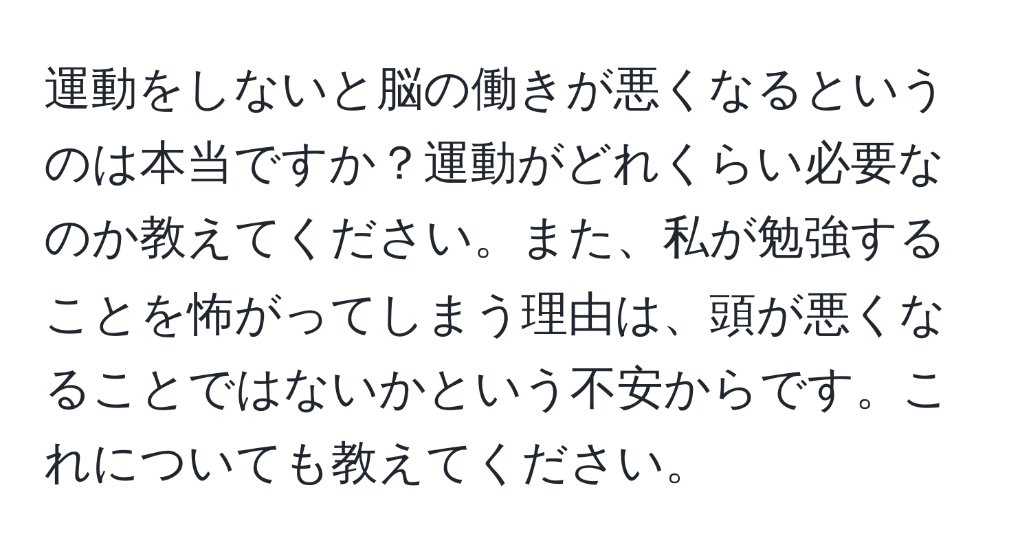 運動をしないと脳の働きが悪くなるというのは本当ですか？運動がどれくらい必要なのか教えてください。また、私が勉強することを怖がってしまう理由は、頭が悪くなることではないかという不安からです。これについても教えてください。