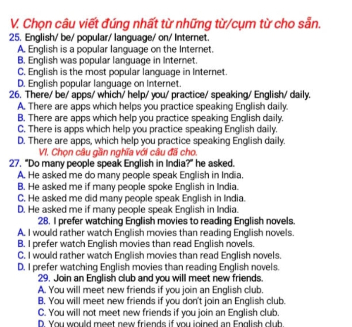 Chọn câu viết đúng nhất từ những từ/cụm từ cho sẵn.
25. English/ be/ popular/ language/ on/ Internet.
A. English is a popular language on the Internet.
B. English was popular language in Internet.
C. English is the most popular language in Internet.
D. English popular language on Internet.
26. There/ be/ apps/ which/ help/ you/ practice/ speaking/ English/ daily.
A. There are apps which helps you practice speaking English daily.
B. There are apps which help you practice speaking English daily.
C. There is apps which help you practice speaking English daily.
D. There are apps, which help you practice speaking English daily.
VI. Chọn câu gần nghĩa với câu đã cho.
27. “Do many people speak English in India?” he asked.
A. He asked me do many people speak English in India.
B. He asked me if many people spoke English in India.
C. He asked me did many people speak English in India.
D. He asked me if many people speak English in India.
28. I prefer watching English movies to reading English novels.
A. I would rather watch English movies than reading English novels.
B. I prefer watch English movies than read English novels.
C. I would rather watch English movies than read English novels.
D. I prefer watching English movies than reading English novels.
29. Join an English club and you will meet new friends.
A. You will meet new friends if you join an English club.
B. You will meet new friends if you don't join an English club.
C. You will not meet new friends if you join an English club.
D. You would meet new friends if vou ioined an English club.