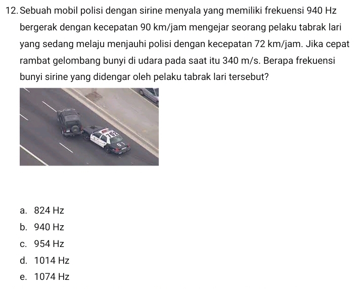 Sebuah mobil polisi dengan sirine menyala yang memiliki frekuensi 940 Hz
bergerak dengan kecepatan 90 km/jam mengejar seorang pelaku tabrak lari
yang sedang melaju menjauhi polisi dengan kecepatan 72 km/jam. Jika cepat
rambat gelombang bunyi di udara pada saat itu 340 m/s. Berapa frekuensi
bunyi sirine yang didengar oleh pelaku tabrak lari tersebut?
a. 824 Hz
b. 940 Hz
c. 954 Hz
d. 1014 Hz
e. 1074 Hz