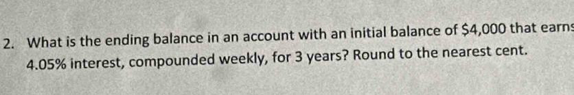 What is the ending balance in an account with an initial balance of $4,000 that earns
4.05% interest, compounded weekly, for 3 years? Round to the nearest cent.