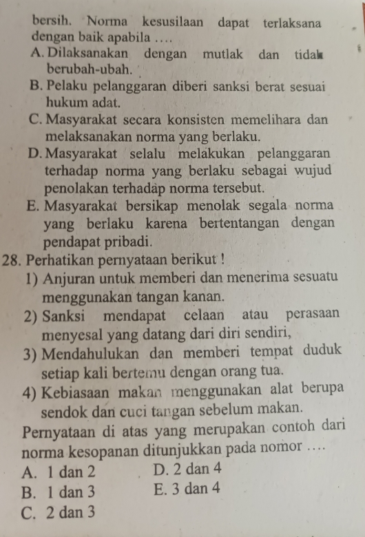 bersih. Norma kesusilaan dapat terlaksana
dengan baik apabila …
A. Dilaksanakan dengan mutlak dan tida
berubah-ubah.
B. Pelaku pelanggaran diberi sanksi berat sesuai
hukum adat.
C. Masyarakat secara konsisten memelihara dan
melaksanakan norma yang berlaku.
D. Masyarakat selalu melakukan pelanggaran
terhadap norma yang berlaku sebagai wujud
penolakan terhadap norma tersebut.
E. Masyarakat bersikap menolak segala norma
yang berlaku karena bertentangan dengan
pendapat pribadi.
28. Perhatikan pernyataan berikut !
1) Anjuran untuk memberi dan menerima sesuatu
menggunakan tangan kanan.
2) Sanksi mendapat celaan atau perasaan
menyesal yang datang dari diri sendiri,
3) Mendahulukan dan memberi tempat duduk
setiap kali bertemu dengan orang tua.
4) Kebiasaan makan menggunakan alat berupa
sendok dan cuci tangan sebelum makan.
Pernyataan di atas yang merupakan contoh dari
norma kesopanan ditunjukkan pada nomor …
A. 1 dan 2 D. 2 dan 4
B. 1 dan 3 E. 3 dan 4
C. 2 dan 3