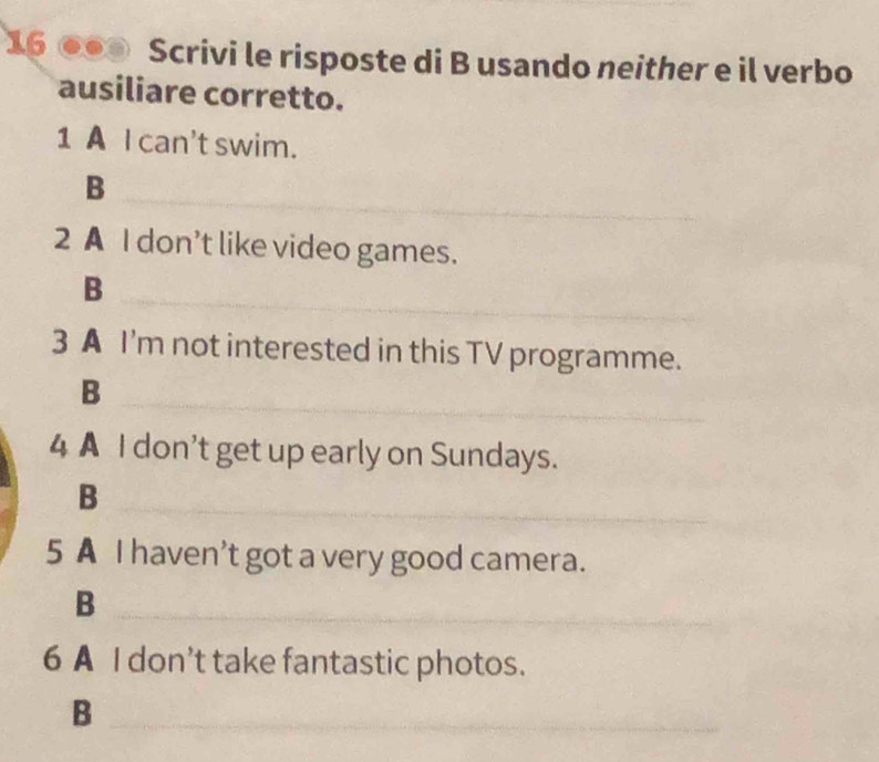 16 ●● Scrivi le risposte di B usando neither e il verbo 
ausiliare corretto. 
1 A I can't swim. 
_B 
2 A I don’t like video games. 
_B 
3 A I'm not interested in this TV programme. 
_ 
B 
4 A I don't get up early on Sundays. 
B 
_ 
5 A I haven't got a very good camera. 
_B 
6 A I don’t take fantastic photos. 
_B