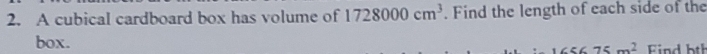 A cubical cardboard box has volume of 1728000cm^3. Find the length of each side of the 
box.
75m^2