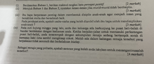 Berdasarkan Bahan 1, berikan maksud rangkai kata persepsi positif. [2 markah] 
(ii) Merujuk Bahan 1 dan Bahan 2, nyatakan kesan-kesan jika murid-murid tidak berdisiplin. 
[3 markah] 
(iii) Ibu bapa berperanan penting dalam membentuk disiplin anak-anak agar menjadi insan yang 
berakhlak mulia dan bersahsiah baik. 
anak-anak ? Pada pendapat anda, apakah usaha-usaha yang boleh diambil oleh ibu bapa untuk mendisiplinkan 
3 markah] 
(iv) Pada cuti hujung minggu yang lalu, anda dan keluarga ada berkunjung ke pusat beli-belah di 
bandar berdekatan dengan kediaman anda. Ketika berjalan-jalan untuk memasuki perkarangan 
pusat beli-belah, anda terserempak dengan sekumpulan remaja sedang bertempik sorak di 
kawasan kaki lima sambil menghisap rokok. Malah ada dalam kalangan remaja tersebut yang 
berpakaian tidak senonoh dan berkelakuan biadap. 
Sebagai remaja yang prihatin, apakah saranan yang boleh anda lakukan untuk menanganimasalah 
tersebut? [4 markah]