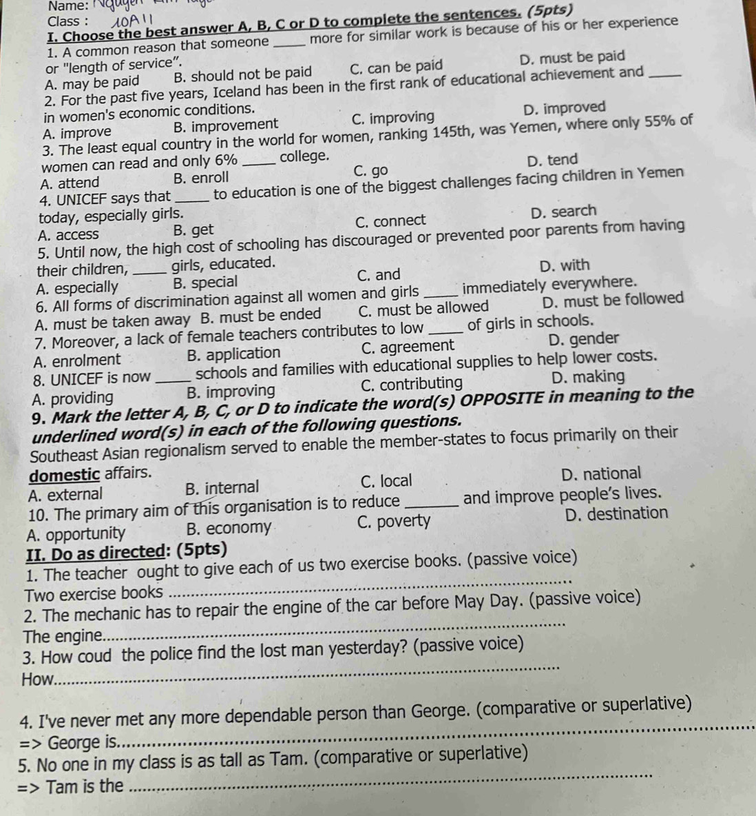 Name:
Class :
I. Choose the best answer A, B, C or D to complete the sentences. (5pts)
1. A common reason that someone _more for similar work is because of his or her experience
or "length of service”.
A. may be paid B. should not be paid C. can be paid D. must be paid
2. For the past five years, Iceland has been in the first rank of educational achievement and_
in women's economic conditions.
A. improve B. improvement C. improving D. improved
3. The least equal country in the world for women, ranking 145th, was Yemen, where only 55% of
women can read and only 6% college.
C. go
A. attend B. enroll _D. tend
4. UNICEF says that_ to education is one of the biggest challenges facing children in Yemen
today, especially girls.
A. access B. get C. connect D. search
5. Until now, the high cost of schooling has discouraged or prevented poor parents from having
their children, girls, educated.
A. especially _B. special C. and D. with
6. All forms of discrimination against all women and girls immediately everywhere.
A. must be taken away B. must be ended C. must be allowed D. must be followed
7. Moreover, a lack of female teachers contributes to low _of girls in schools.
A. enrolment B. application C. agreement D. gender
8. UNICEF is now schools and families with educational supplies to help lower costs.
A. providing _B. improving C. contributing D. making
9. Mark the letter A, B, C, or D to indicate the word(s) OPPOSITE in meaning to the
underlined word(s) in each of the following questions.
Southeast Asian regionalism served to enable the member-states to focus primarily on their
domestic affairs. D. national
A. external B. internal C. local
10. The primary aim of this organisation is to reduce_ and improve people's lives.
A. opportunity B. economy C. poverty D. destination
II. Do as directed: (5pts)
1. The teacher ought to give each of us two exercise books. (passive voice)
Two exercise books
_
_
2. The mechanic has to repair the engine of the car before May Day. (passive voice)
The engine.
_
3. How coud the police find the lost man yesterday? (passive voice)
How.
_
4. I've never met any more dependable person than George. (comparative or superlative)
=> George is.
_
5. No one in my class is as tall as Tam. (comparative or superlative)
=> Tam is the