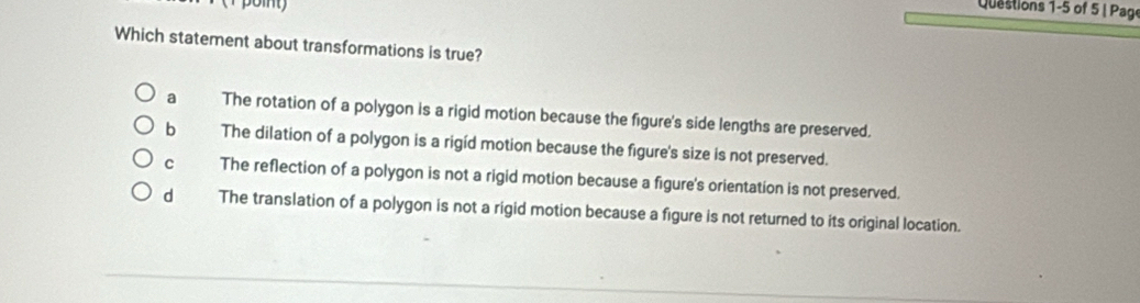 of 5 | Pag
Which statement about transformations is true?
a The rotation of a polygon is a rigid motion because the figure's side lengths are preserved.
bì The dilation of a polygon is a rigid motion because the figure's size is not preserved.
cí The reflection of a polygon is not a rigid motion because a figure's orientation is not preserved.
dà The translation of a polygon is not a rigid motion because a figure is not returned to its original location.