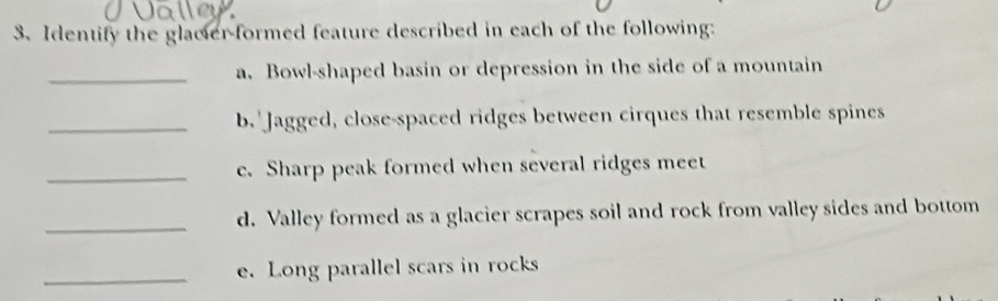 Identify the glacier-formed feature described in each of the following: 
_a. Bowl-shaped basin or depression in the side of a mountain 
_b.' Jagged, close-spaced ridges between cirques that resemble spines 
_e. Sharp peak formed when several ridges meet 
_d. Valley formed as a glacier scrapes soil and rock from valley sides and bottom 
_e. Long parallel scars in rocks