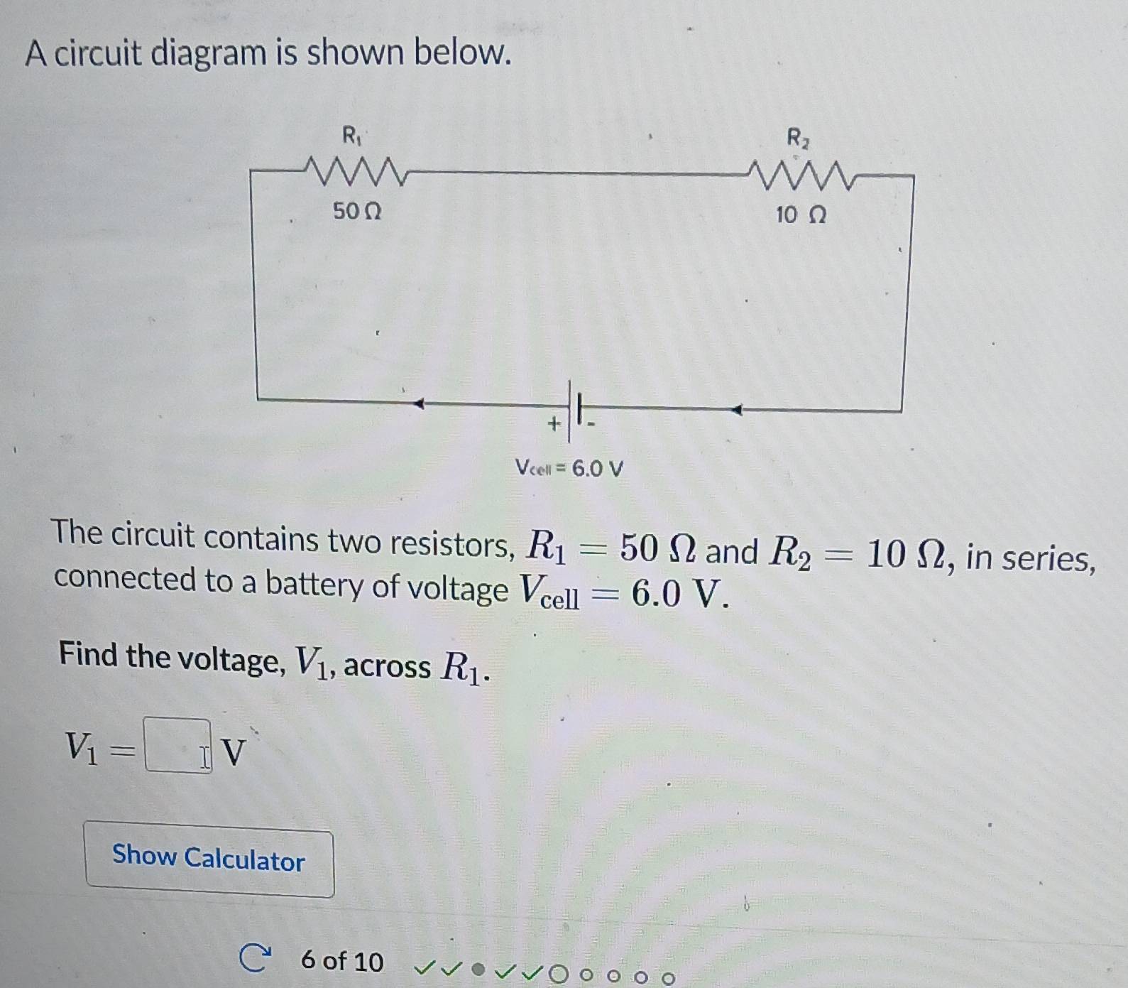 A circuit diagram is shown below.
The circuit contains two resistors, R_1=50Omega and R_2=10Omega , in series,
connected to a battery of voltage V_cell=6.0V.
Find the voltage, V_1 , across R_1.
V_1=□ V
Show Calculator
6 of 10