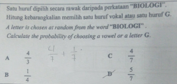 Satu huruf dipilih secara rawak daripada perkataan “BIOLOGI”.
Hitung kebarangkalian memilih satu huruf vokal atau satu huruf G.
A letter is chosen at random from the word “BIOLOGI” .
Calculate the probability of choosing a vowel or a letter G.
A  4/3 
C  4/7 
B  1/4 
D  5/7 