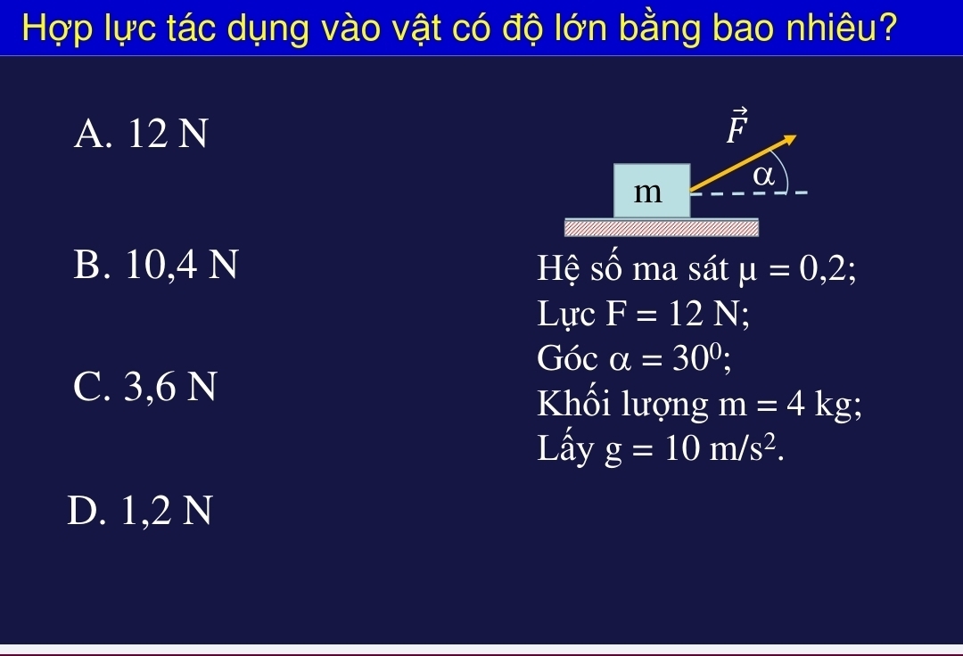 Hợp lực tác dụng vào vật có độ lớn bằng bao nhiêu?
A. 12 N F
α
m
B. 10,4 N Hệ số ma sát mu =0,2;
Lực F=12N
Góc alpha =30^0;
C. 3,6 N Khối lượng m=4kg
Lấy g=10m/s^2.
D. 1,2 N