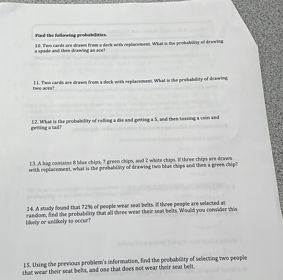 Find the following probabilities. 
10. Two cards are drawn from a deck with replacement. What is the probability of drawing 
a spade and then drawing an ace? 
11. Two cards are drawn from a deck with replacement. What is the probability of drawing 
two aces? 
12. What is the probability of rolling a die and getting a 5, and then tossing a coin and 
getting a tail? 
13. A bag contains 8 blue chips, 7 green chips, and 2 white chips. If three chips are drawn 
with replacement, what is the probability of drawing two blue chips and then a green chip? 
14. A study found that 72% of people wear seat belts. If three people are selected at 
random, find the probability that all three wear their seat belts. Would you consider this 
likely or unlikely to occur? 
15. Using the previous problem’s information, find the probability of selecting two people 
that wear their seat belts, and one that does not wear their seat belt.